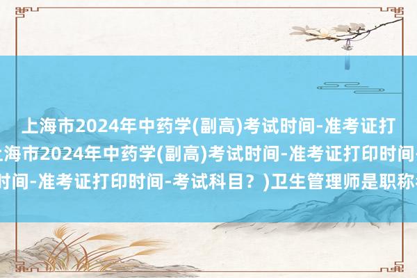 上海市2024年中药学(副高)考试时间-准考证打印时间-考试科目？(上海市2024年中药学(副高)考试时间-准考证打印时间-考试科目？)卫生管理师是职称考试吗