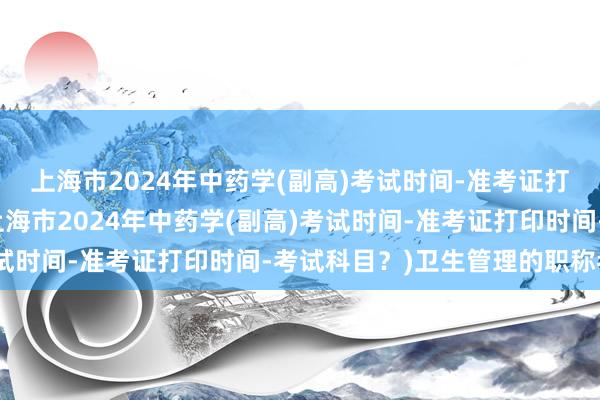 上海市2024年中药学(副高)考试时间-准考证打印时间-考试科目？(上海市2024年中药学(副高)考试时间-准考证打印时间-考试科目？)卫生管理的职称考试