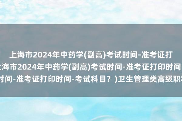 上海市2024年中药学(副高)考试时间-准考证打印时间-考试科目？(上海市2024年中药学(副高)考试时间-准考证打印时间-考试科目？)卫生管理类高级职称考试