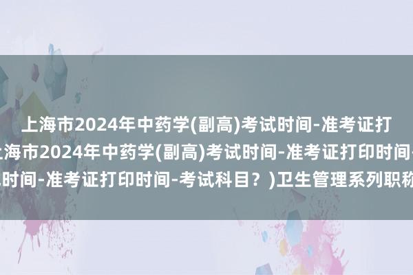 上海市2024年中药学(副高)考试时间-准考证打印时间-考试科目？(上海市2024年中药学(副高)考试时间-准考证打印时间-考试科目？)卫生管理系列职称考试