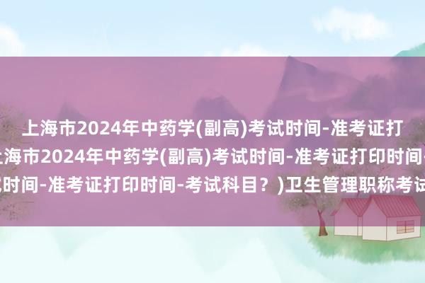 上海市2024年中药学(副高)考试时间-准考证打印时间-考试科目？(上海市2024年中药学(副高)考试时间-准考证打印时间-考试科目？)卫生管理职称考试书籍