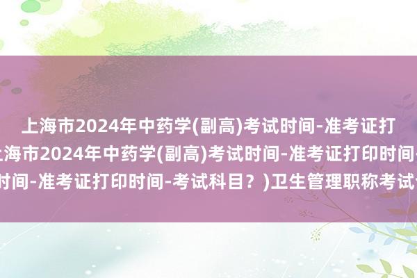 上海市2024年中药学(副高)考试时间-准考证打印时间-考试科目？(上海市2024年中药学(副高)考试时间-准考证打印时间-考试科目？)卫生管理职称考试合格证