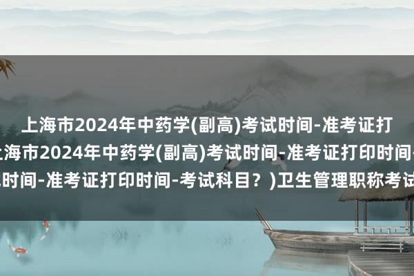 上海市2024年中药学(副高)考试时间-准考证打印时间-考试科目？(上海市2024年中药学(副高)考试时间-准考证打印时间-考试科目？)卫生管理职称考试年限
