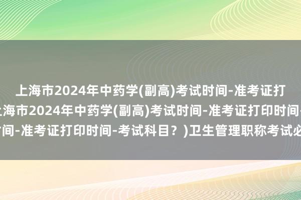 上海市2024年中药学(副高)考试时间-准考证打印时间-考试科目？(上海市2024年中药学(副高)考试时间-准考证打印时间-考试科目？)卫生管理职称考试必考考点