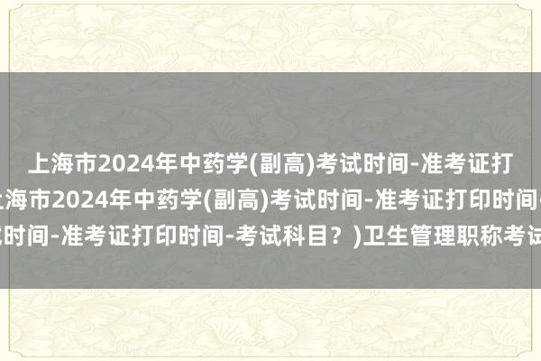 上海市2024年中药学(副高)考试时间-准考证打印时间-考试科目？(上海市2024年中药学(副高)考试时间-准考证打印时间-考试科目？)卫生管理职称考试软件