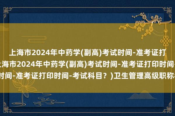 上海市2024年中药学(副高)考试时间-准考证打印时间-考试科目？(上海市2024年中药学(副高)考试时间-准考证打印时间-考试科目？)卫生管理高级职称考试题