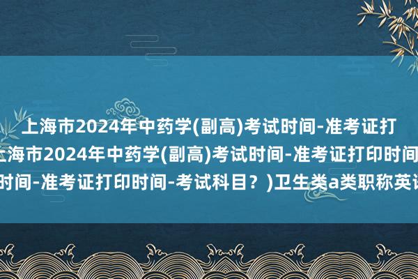 上海市2024年中药学(副高)考试时间-准考证打印时间-考试科目？(上海市2024年中药学(副高)考试时间-准考证打印时间-考试科目？)卫生类a类职称英语考试