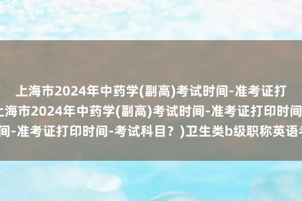 上海市2024年中药学(副高)考试时间-准考证打印时间-考试科目？(上海市2024年中药学(副高)考试时间-准考证打印时间-考试科目？)卫生类b级职称英语考试报名