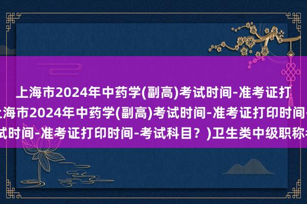 上海市2024年中药学(副高)考试时间-准考证打印时间-考试科目？(上海市2024年中药学(副高)考试时间-准考证打印时间-考试科目？)卫生类中级职称考试