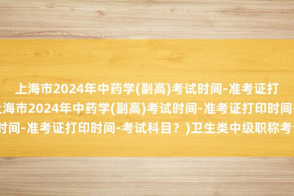 上海市2024年中药学(副高)考试时间-准考证打印时间-考试科目？(上海市2024年中药学(副高)考试时间-准考证打印时间-考试科目？)卫生类中级职称考试资料
