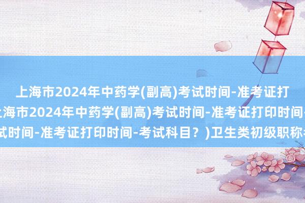 上海市2024年中药学(副高)考试时间-准考证打印时间-考试科目？(上海市2024年中药学(副高)考试时间-准考证打印时间-考试科目？)卫生类初级职称考试