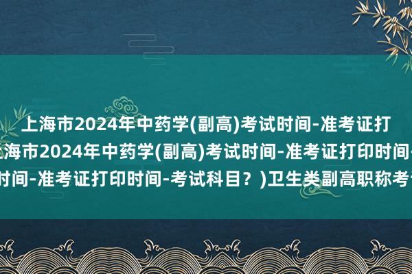 上海市2024年中药学(副高)考试时间-准考证打印时间-考试科目？(上海市2024年中药学(副高)考试时间-准考证打印时间-考试科目？)卫生类副高职称考试培训