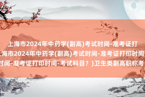 上海市2024年中药学(副高)考试时间-准考证打印时间-考试科目？(上海市2024年中药学(副高)考试时间-准考证打印时间-考试科目？)卫生类副高职称考试流程