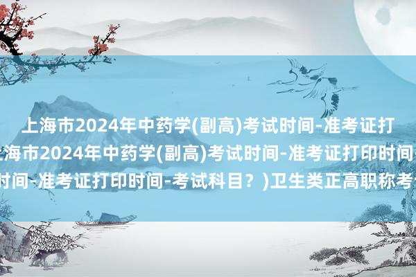 上海市2024年中药学(副高)考试时间-准考证打印时间-考试科目？(上海市2024年中药学(副高)考试时间-准考证打印时间-考试科目？)卫生类正高职称考试试题