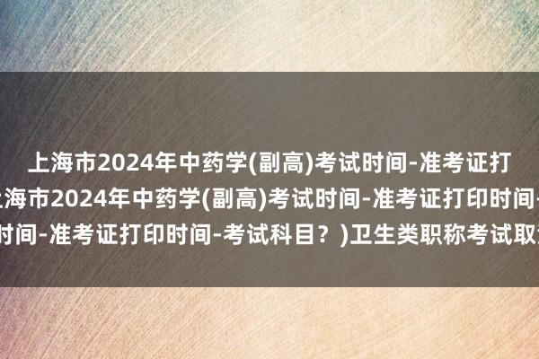 上海市2024年中药学(副高)考试时间-准考证打印时间-考试科目？(上海市2024年中药学(副高)考试时间-准考证打印时间-考试科目？)卫生类职称考试取消了吗