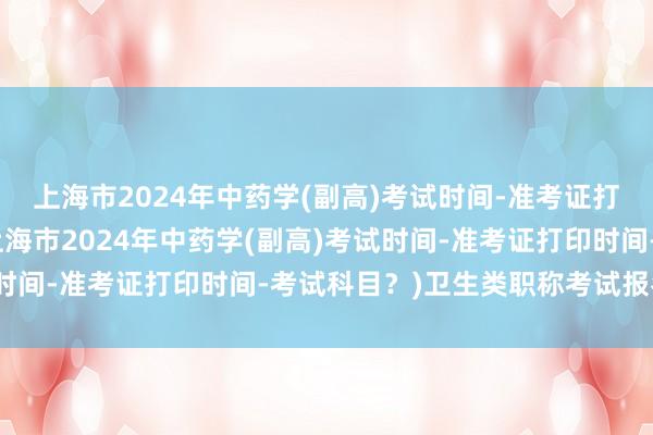 上海市2024年中药学(副高)考试时间-准考证打印时间-考试科目？(上海市2024年中药学(副高)考试时间-准考证打印时间-考试科目？)卫生类职称考试报名时间