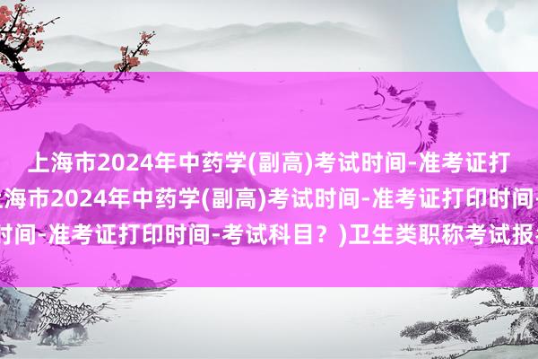 上海市2024年中药学(副高)考试时间-准考证打印时间-考试科目？(上海市2024年中药学(副高)考试时间-准考证打印时间-考试科目？)卫生类职称考试报名表格