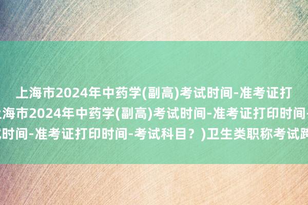 上海市2024年中药学(副高)考试时间-准考证打印时间-考试科目？(上海市2024年中药学(副高)考试时间-准考证打印时间-考试科目？)卫生类职称考试跨专业