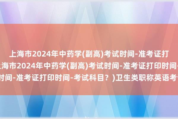 上海市2024年中药学(副高)考试时间-准考证打印时间-考试科目？(上海市2024年中药学(副高)考试时间-准考证打印时间-考试科目？)卫生类职称英语考试时间