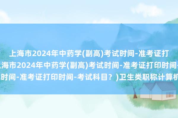 上海市2024年中药学(副高)考试时间-准考证打印时间-考试科目？(上海市2024年中药学(副高)考试时间-准考证打印时间-考试科目？)卫生类职称计算机考试