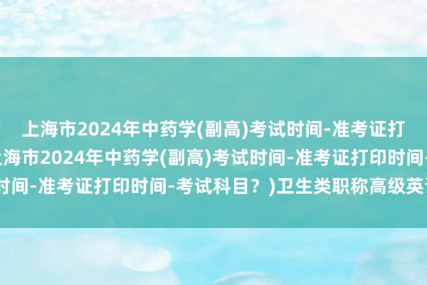 上海市2024年中药学(副高)考试时间-准考证打印时间-考试科目？(上海市2024年中药学(副高)考试时间-准考证打印时间-考试科目？)卫生类职称高级英语考试