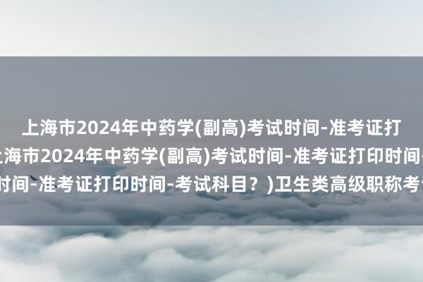 上海市2024年中药学(副高)考试时间-准考证打印时间-考试科目？(上海市2024年中药学(副高)考试时间-准考证打印时间-考试科目？)卫生类高级职称考试用书