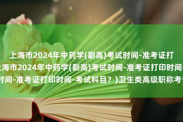 上海市2024年中药学(副高)考试时间-准考证打印时间-考试科目？(上海市2024年中药学(副高)考试时间-准考证打印时间-考试科目？)卫生类高级职称考试评分