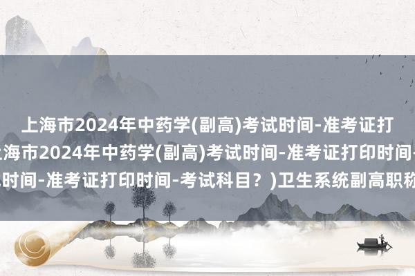 上海市2024年中药学(副高)考试时间-准考证打印时间-考试科目？(上海市2024年中药学(副高)考试时间-准考证打印时间-考试科目？)卫生系统副高职称考试