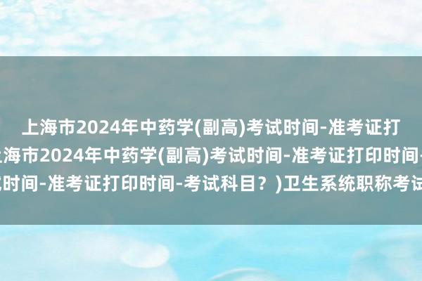 上海市2024年中药学(副高)考试时间-准考证打印时间-考试科目？(上海市2024年中药学(副高)考试时间-准考证打印时间-考试科目？)卫生系统职称考试专业