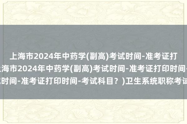 上海市2024年中药学(副高)考试时间-准考证打印时间-考试科目？(上海市2024年中药学(副高)考试时间-准考证打印时间-考试科目？)卫生系统职称考试书籍