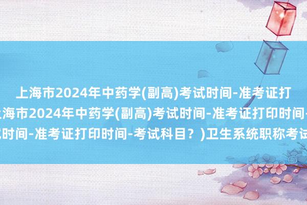 上海市2024年中药学(副高)考试时间-准考证打印时间-考试科目？(上海市2024年中药学(副高)考试时间-准考证打印时间-考试科目？)卫生系统职称考试现场