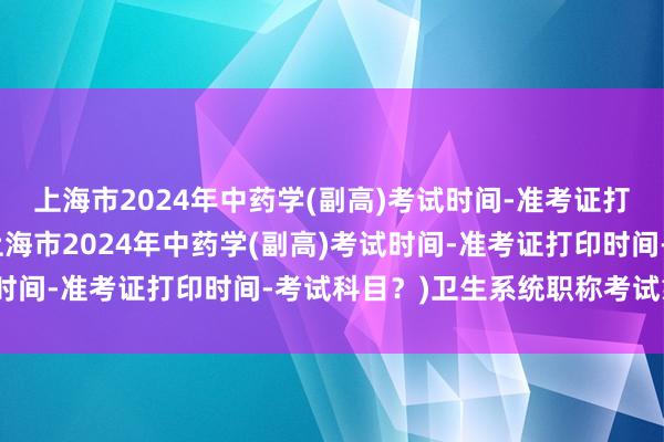 上海市2024年中药学(副高)考试时间-准考证打印时间-考试科目？(上海市2024年中药学(副高)考试时间-准考证打印时间-考试科目？)卫生系统职称考试靠谱吗