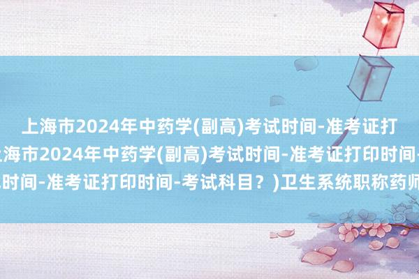 上海市2024年中药学(副高)考试时间-准考证打印时间-考试科目？(上海市2024年中药学(副高)考试时间-准考证打印时间-考试科目？)卫生系统职称药师考试