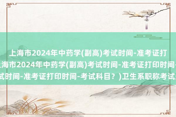 上海市2024年中药学(副高)考试时间-准考证打印时间-考试科目？(上海市2024年中药学(副高)考试时间-准考证打印时间-考试科目？)卫生系职称考试条件