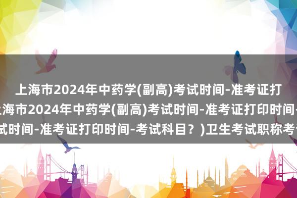 上海市2024年中药学(副高)考试时间-准考证打印时间-考试科目？(上海市2024年中药学(副高)考试时间-准考证打印时间-考试科目？)卫生考试职称考试吗