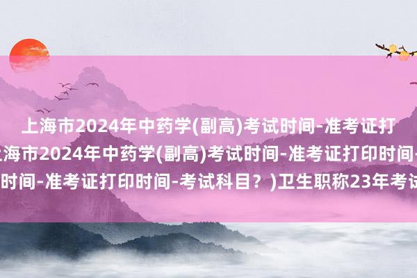 上海市2024年中药学(副高)考试时间-准考证打印时间-考试科目？(上海市2024年中药学(副高)考试时间-准考证打印时间-考试科目？)卫生职称23年考试改革