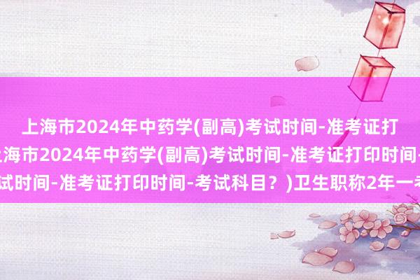 上海市2024年中药学(副高)考试时间-准考证打印时间-考试科目？(上海市2024年中药学(副高)考试时间-准考证打印时间-考试科目？)卫生职称2年一考试