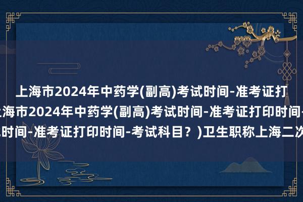 上海市2024年中药学(副高)考试时间-准考证打印时间-考试科目？(上海市2024年中药学(副高)考试时间-准考证打印时间-考试科目？)卫生职称上海二次考试