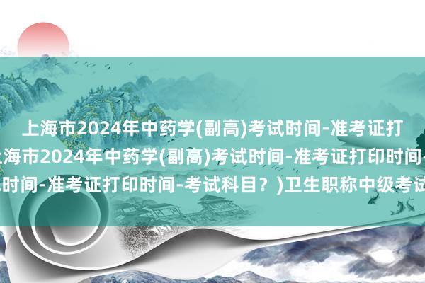 上海市2024年中药学(副高)考试时间-准考证打印时间-考试科目？(上海市2024年中药学(副高)考试时间-准考证打印时间-考试科目？)卫生职称中级考试答案