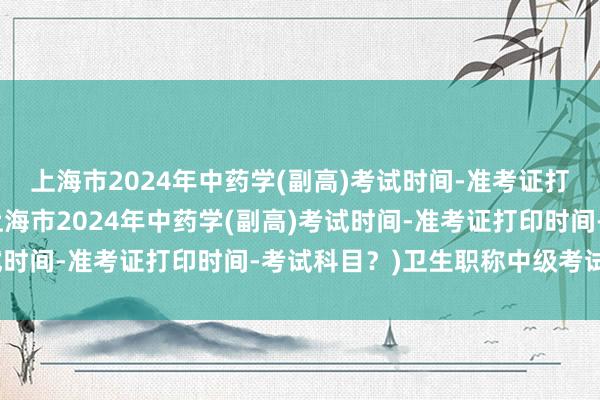 上海市2024年中药学(副高)考试时间-准考证打印时间-考试科目？(上海市2024年中药学(副高)考试时间-准考证打印时间-考试科目？)卫生职称中级考试题库