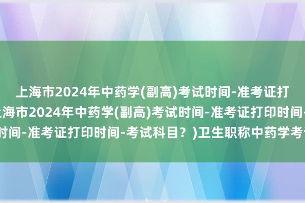 上海市2024年中药学(副高)考试时间-准考证打印时间-考试科目？(上海市2024年中药学(副高)考试时间-准考证打印时间-考试科目？)卫生职称中药学考试用书