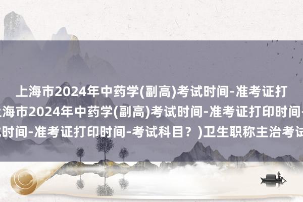 上海市2024年中药学(副高)考试时间-准考证打印时间-考试科目？(上海市2024年中药学(副高)考试时间-准考证打印时间-考试科目？)卫生职称主治考试题型