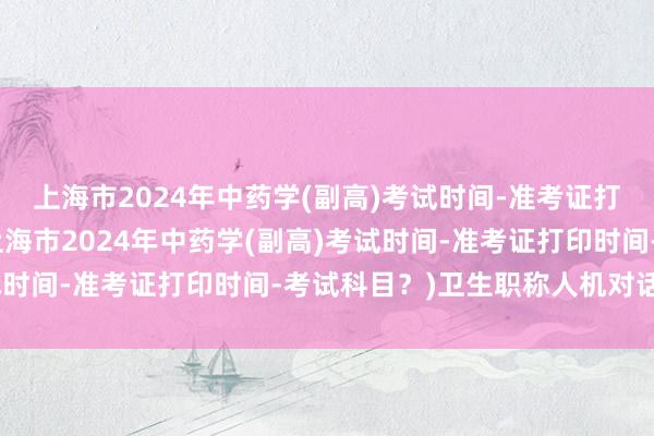 上海市2024年中药学(副高)考试时间-准考证打印时间-考试科目？(上海市2024年中药学(副高)考试时间-准考证打印时间-考试科目？)卫生职称人机对话考试