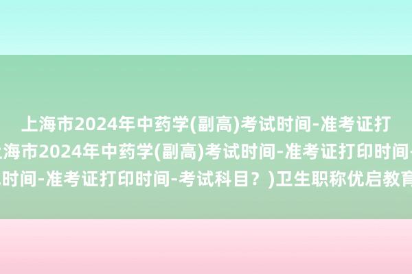 上海市2024年中药学(副高)考试时间-准考证打印时间-考试科目？(上海市2024年中药学(副高)考试时间-准考证打印时间-考试科目？)卫生职称优启教育考试