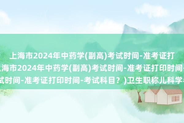 上海市2024年中药学(副高)考试时间-准考证打印时间-考试科目？(上海市2024年中药学(副高)考试时间-准考证打印时间-考试科目？)卫生职称儿科学考试