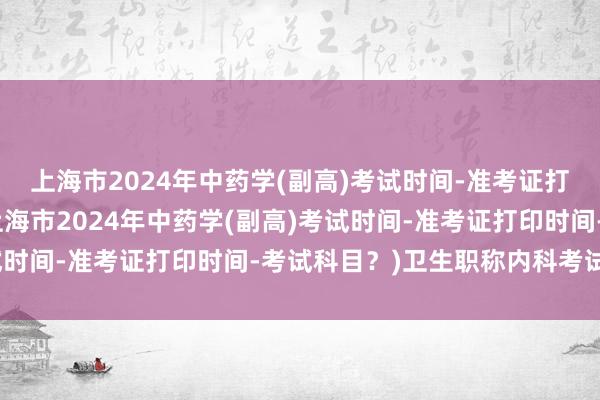 上海市2024年中药学(副高)考试时间-准考证打印时间-考试科目？(上海市2024年中药学(副高)考试时间-准考证打印时间-考试科目？)卫生职称内科考试试题