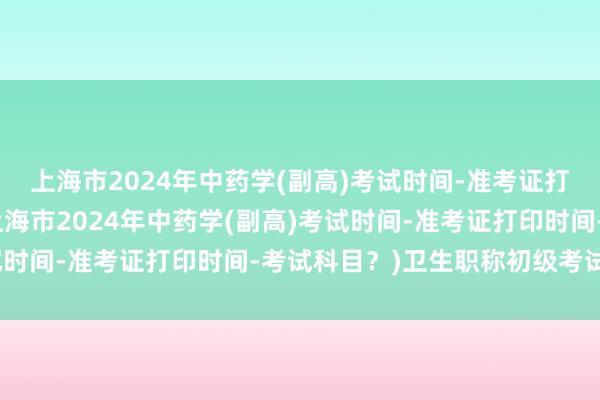 上海市2024年中药学(副高)考试时间-准考证打印时间-考试科目？(上海市2024年中药学(副高)考试时间-准考证打印时间-考试科目？)卫生职称初级考试时间