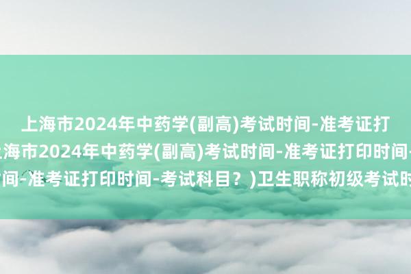 上海市2024年中药学(副高)考试时间-准考证打印时间-考试科目？(上海市2024年中药学(副高)考试时间-准考证打印时间-考试科目？)卫生职称初级考试时间多久