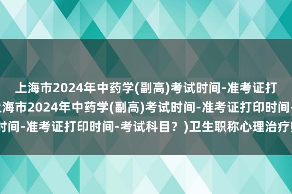 上海市2024年中药学(副高)考试时间-准考证打印时间-考试科目？(上海市2024年中药学(副高)考试时间-准考证打印时间-考试科目？)卫生职称心理治疗师考试
