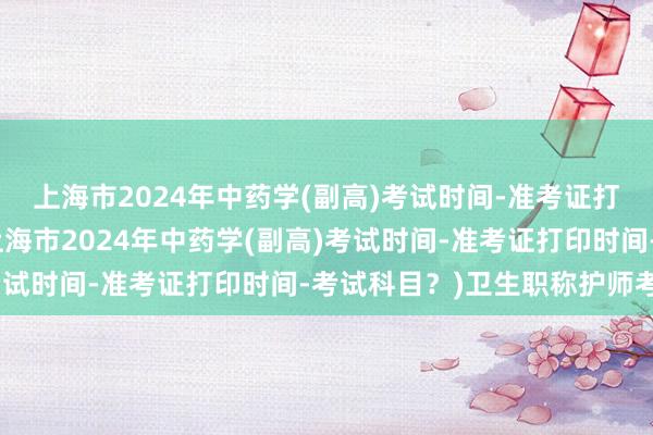 上海市2024年中药学(副高)考试时间-准考证打印时间-考试科目？(上海市2024年中药学(副高)考试时间-准考证打印时间-考试科目？)卫生职称护师考试